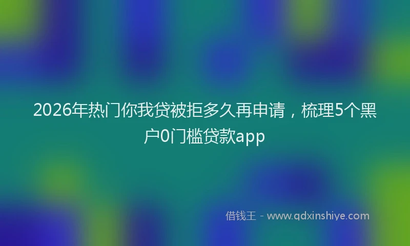 2026年热门你我贷被拒多久再申请，梳理5个黑户0门槛贷款app