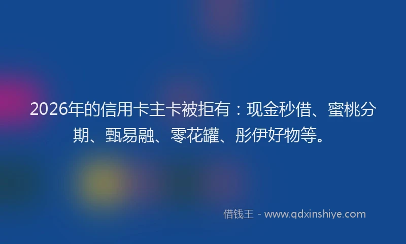 2026年的信用卡主卡被拒有：现金秒借、蜜桃分期、甄易融、零花罐、彤伊好物等。