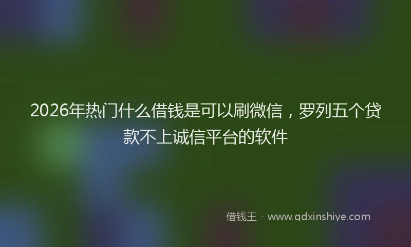 2026年热门什么借钱是可以刷微信，罗列五个贷款不上诚信平台的软件