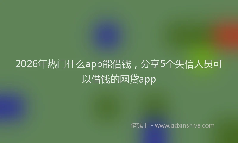 2026年热门什么app能借钱，分享5个失信人员可以借钱的网贷app