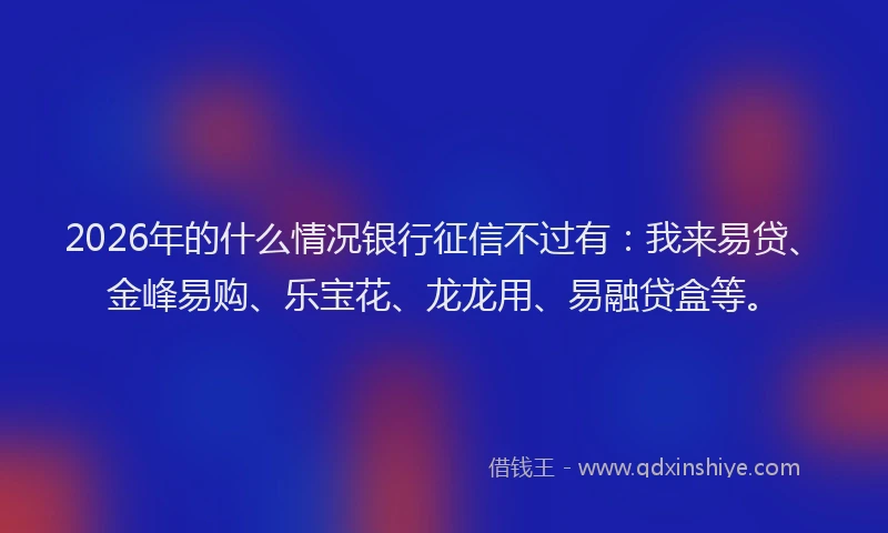 2026年的什么情况银行征信不过有：我来易贷、金峰易购、乐宝花、龙龙用、易融贷盒等。