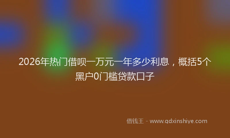 2026年热门借呗一万元一年多少利息，概括5个黑户0门槛贷款口子