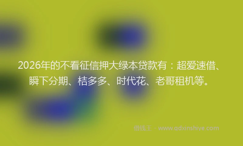 2026年的不看征信押大绿本贷款有：超爱速借、瞬下分期、桔多多、时代花、老哥租机等。