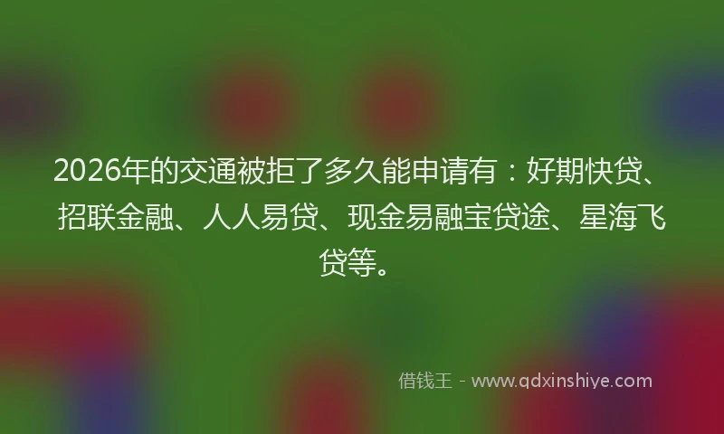 2026年的交通被拒了多久能申请有：好期快贷、招联金融、人人易贷、现金易融宝贷途、星海飞贷等。