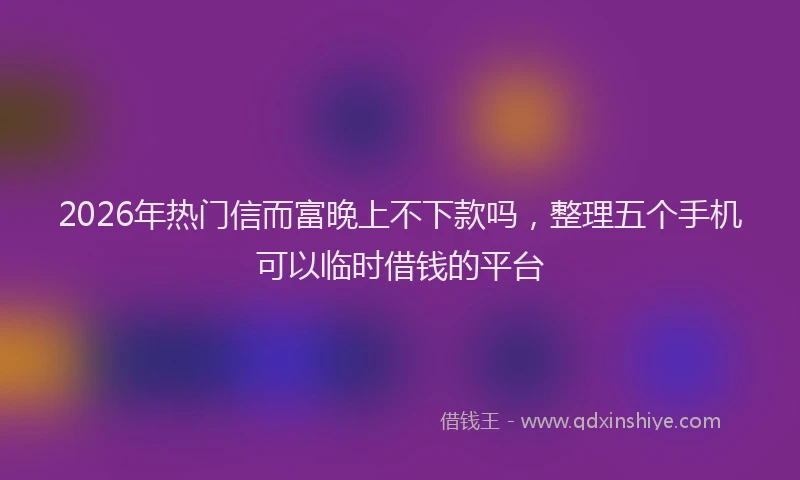 2026年热门信而富晚上不下款吗，整理五个手机可以临时借钱的平台