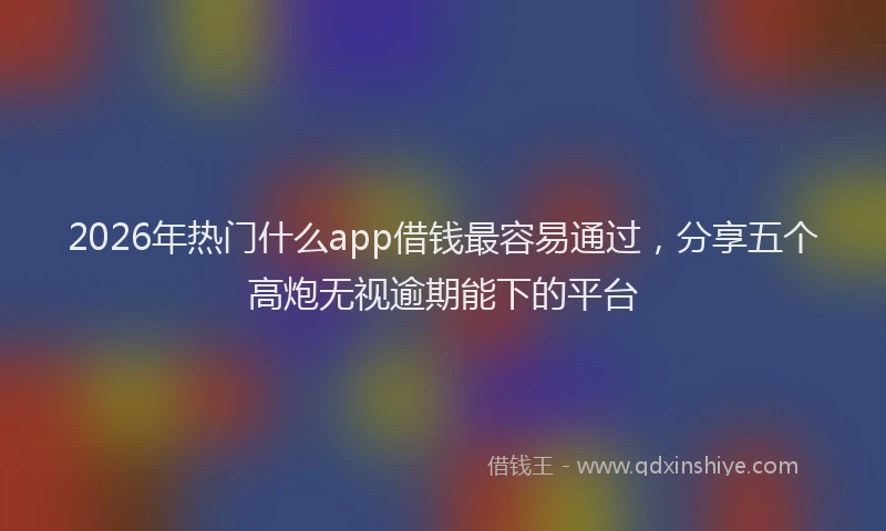 2026年热门什么app借钱最容易通过，分享五个高炮无视逾期能下的平台