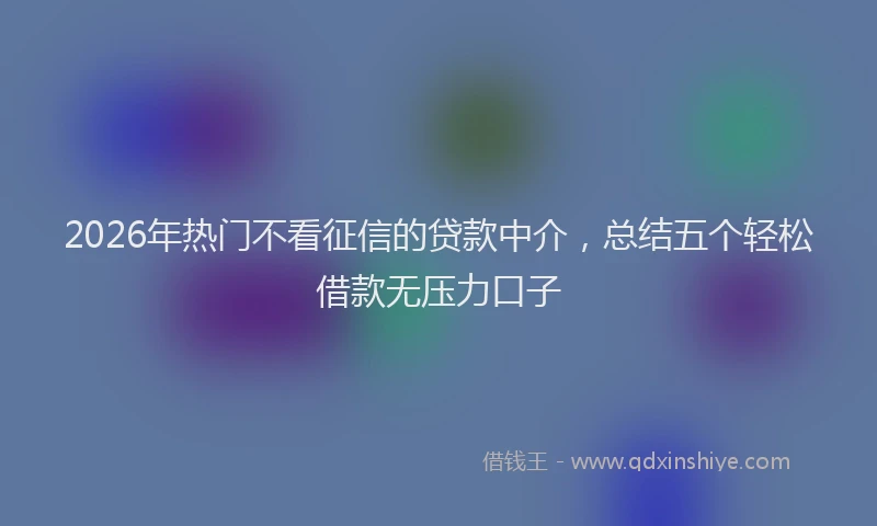 2026年热门不看征信的贷款中介，总结五个轻松借款无压力口子