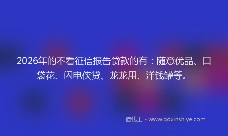 2026年的不看征信报告贷款的有：随意优品、口袋花、闪电侠贷、龙龙用、洋钱罐等。