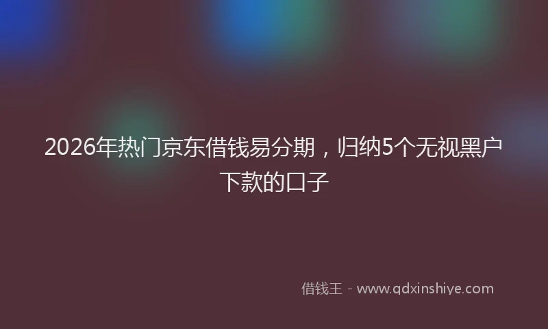 2026年热门京东借钱易分期，归纳5个无视黑户下款的口子