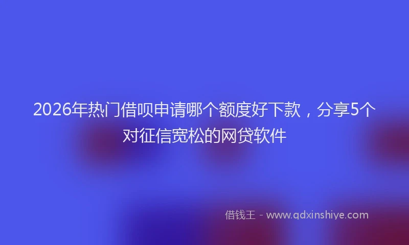 2026年热门借呗申请哪个额度好下款，分享5个对征信宽松的网贷软件