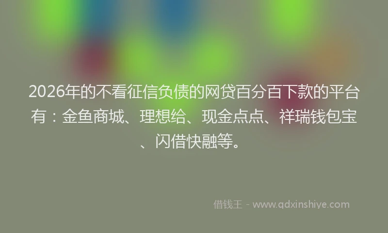 2026年的不看征信负债的网贷百分百下款的平台有：金鱼商城、理想给、现金点点、祥瑞钱包宝、闪借快融等。