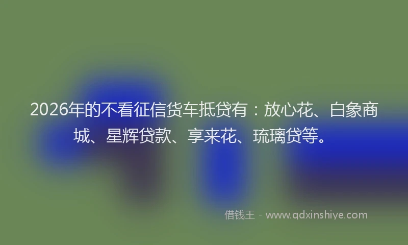 2026年的不看征信货车抵贷有：放心花、白象商城、星辉贷款、享来花、琉璃贷等。