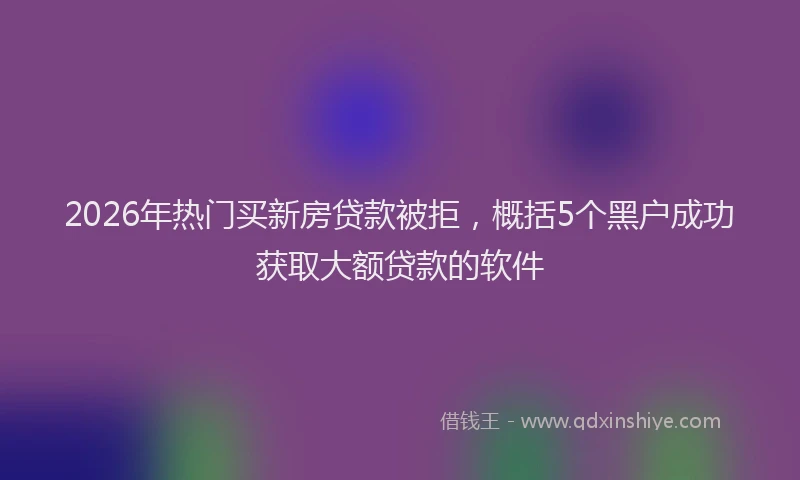 2026年热门买新房贷款被拒，概括5个黑户成功获取大额贷款的软件