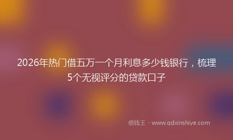 2026年热门借五万一个月利息多少钱银行，梳理5个无视评分的贷款口子