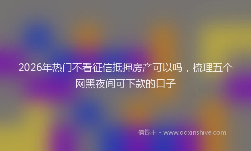 2026年热门不看征信抵押房产可以吗，梳理五个网黑夜间可下款的口子