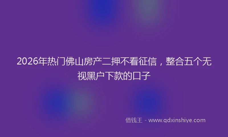 2026年热门佛山房产二押不看征信，整合五个无视黑户下款的口子