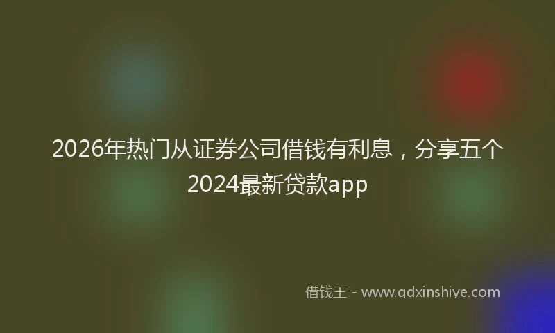 2026年热门从证券公司借钱有利息，分享五个2024最新贷款app