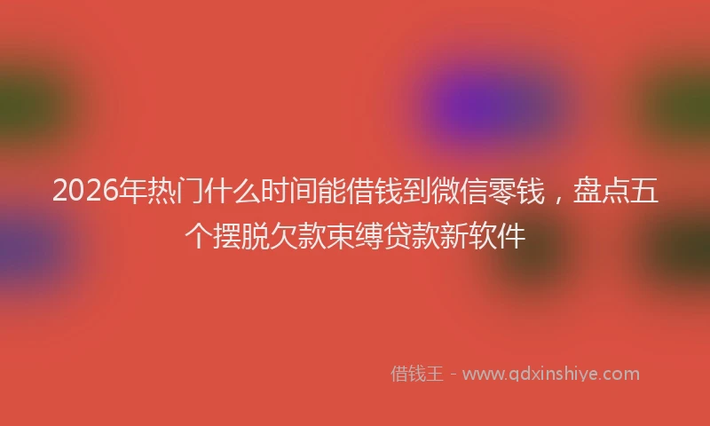 2026年热门什么时间能借钱到微信零钱，盘点五个摆脱欠款束缚贷款新软件