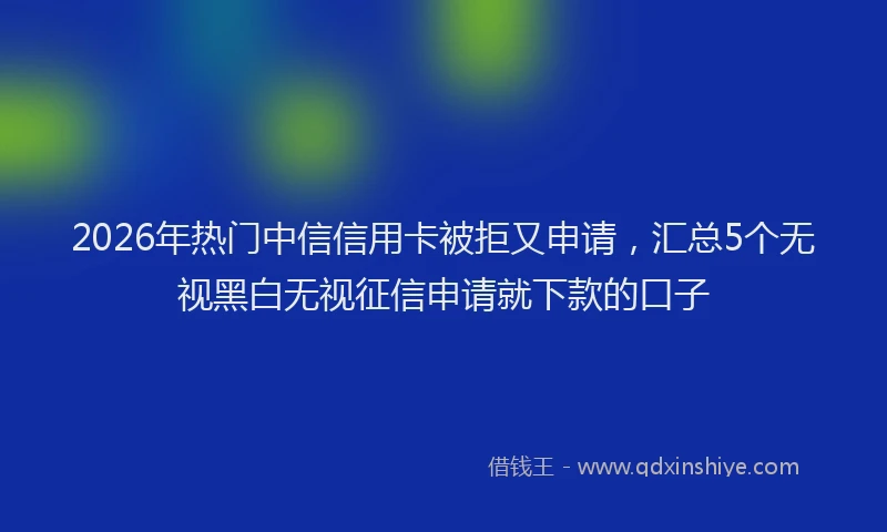 2026年热门中信信用卡被拒又申请，汇总5个无视黑白无视征信申请就下款的口子