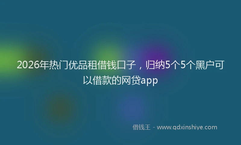 2026年热门优品租借钱口子，归纳5个5个黑户可以借款的网贷app