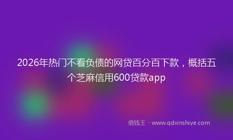 2026年热门不看负债的网贷百分百下款，概括五个芝麻信用600贷款app