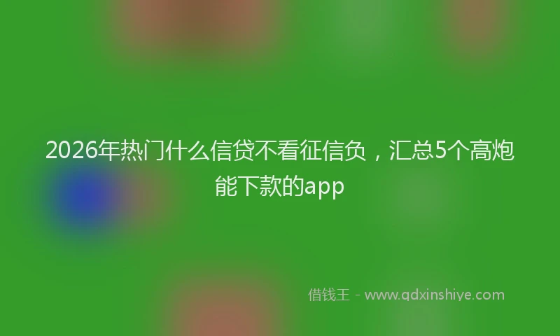 2026年热门什么信贷不看征信负，汇总5个高炮能下款的app