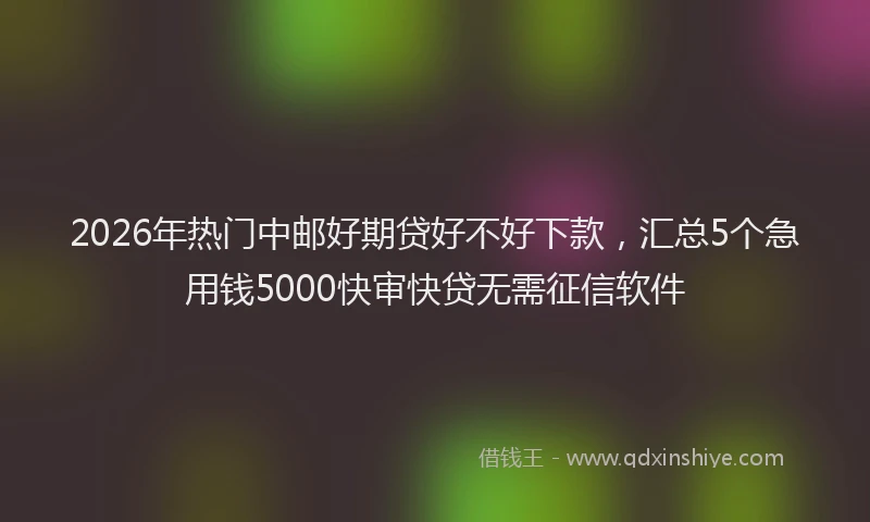 2026年热门中邮好期贷好不好下款，汇总5个急用钱5000快审快贷无需征信软件