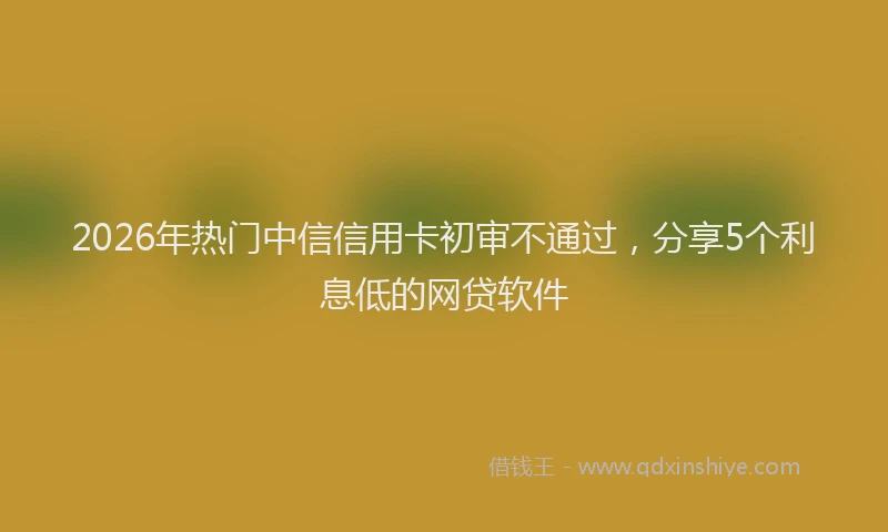 2026年热门中信信用卡初审不通过，分享5个利息低的网贷软件