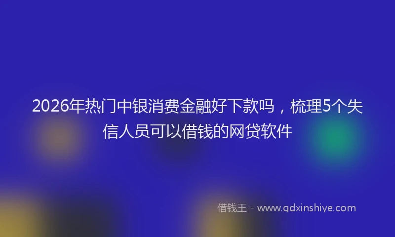 2026年热门中银消费金融好下款吗，梳理5个失信人员可以借钱的网贷软件