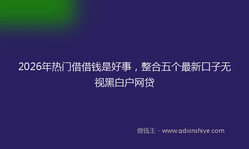 2026年热门借借钱是好事，整合五个最新口子无视黑白户网贷