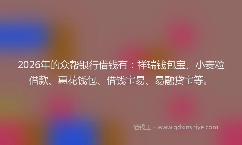 2026年的众帮银行借钱有：祥瑞钱包宝、小麦粒借款、惠花钱包、借钱宝易、易融贷宝等。