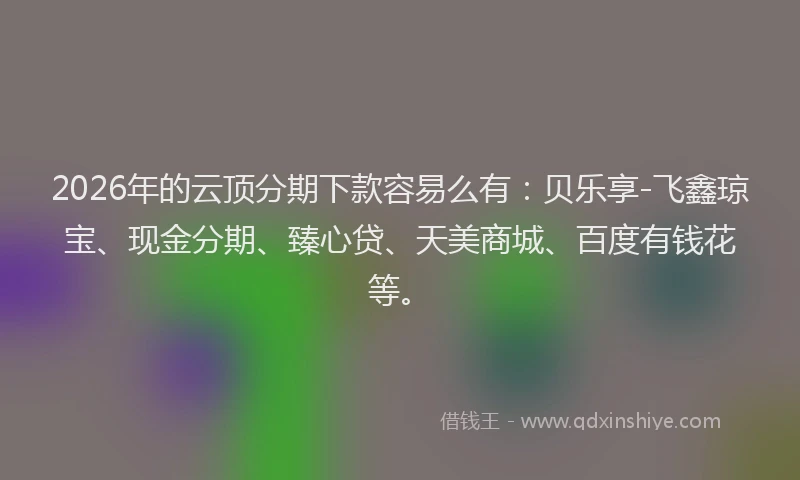2026年的云顶分期下款容易么有：贝乐享-飞鑫琼宝、现金分期、臻心贷、天美商城、百度有钱花等。