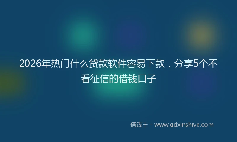 2026年热门什么贷款软件容易下款，分享5个不看征信的借钱口子