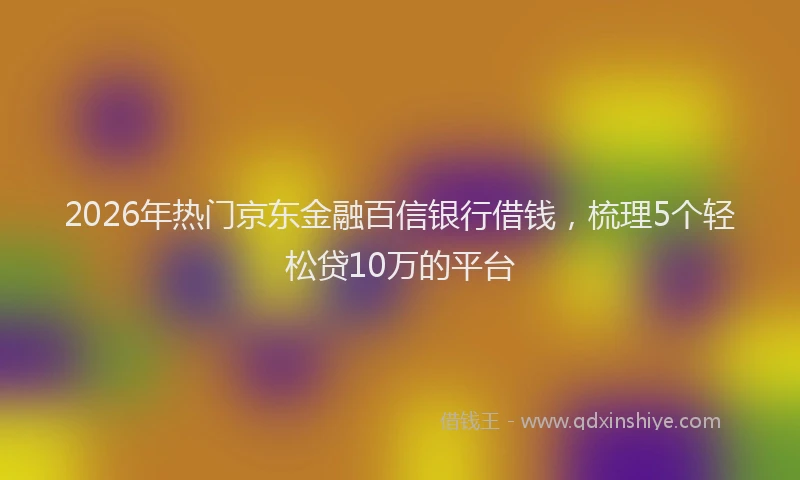 2026年热门京东金融百信银行借钱，梳理5个轻松贷10万的平台
