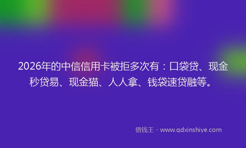 2026年的中信信用卡被拒多次有：口袋贷、现金秒贷易、现金猫、人人拿、钱袋速贷融等。
