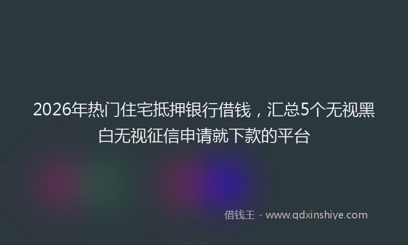 2026年热门住宅抵押银行借钱，汇总5个无视黑白无视征信申请就下款的平台