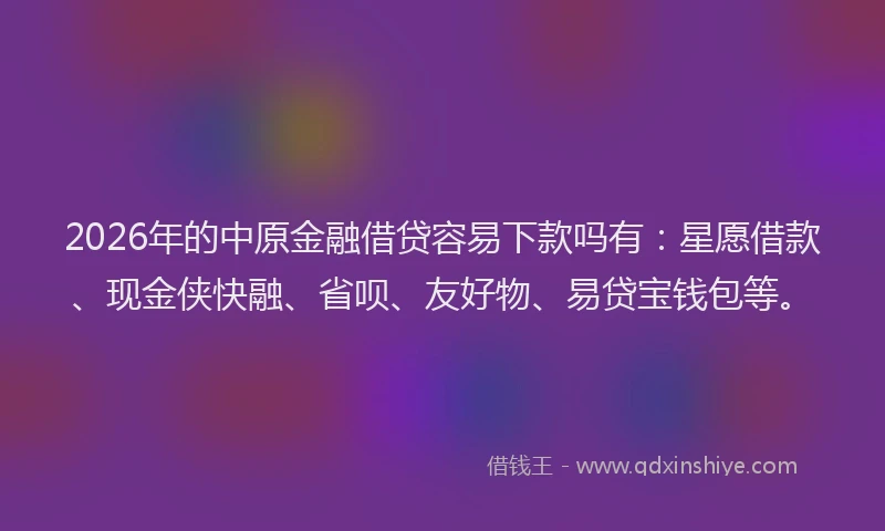 2026年的中原金融借贷容易下款吗有：星愿借款、现金侠快融、省呗、友好物、易贷宝钱包等。