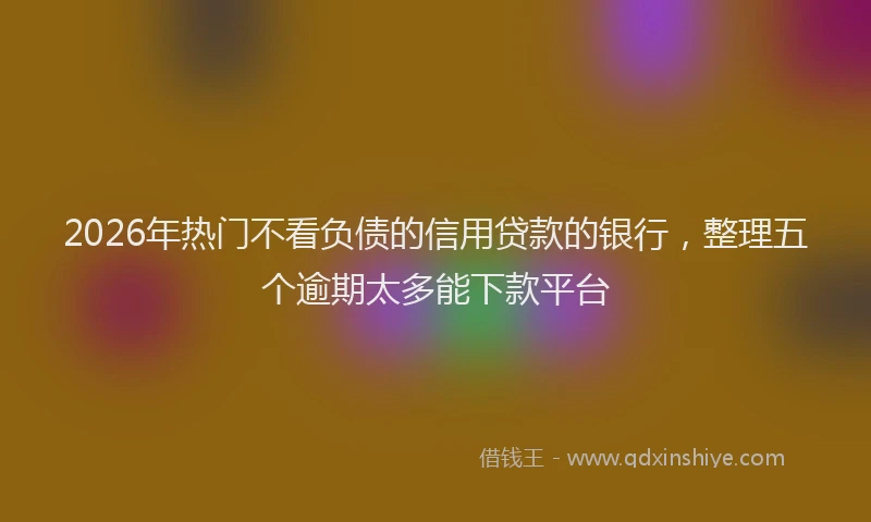 2026年热门不看负债的信用贷款的银行，整理五个逾期太多能下款平台