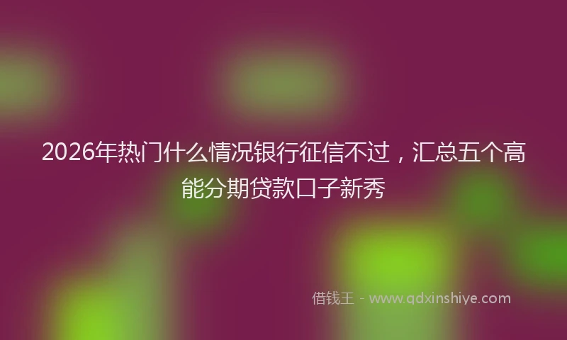 2026年热门什么情况银行征信不过，汇总五个高能分期贷款口子新秀