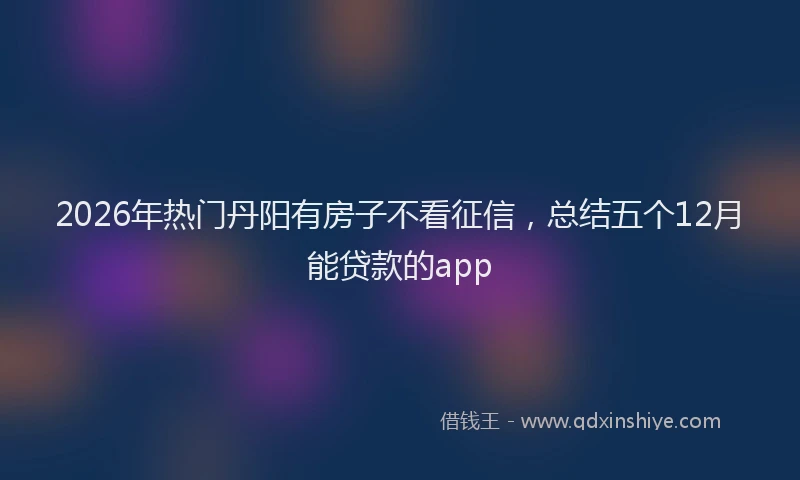 2026年热门丹阳有房子不看征信，总结五个12月能贷款的app