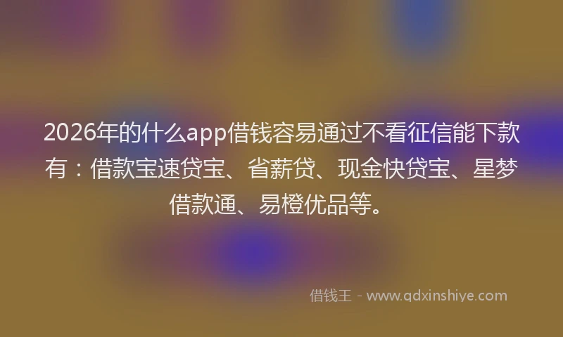 2026年的什么app借钱容易通过不看征信能下款有：借款宝速贷宝、省薪贷、现金快贷宝、星梦借款通、易橙优品等。