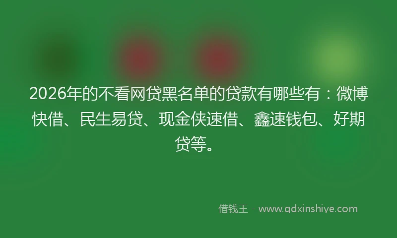 2026年的不看网贷黑名单的贷款有哪些有：微博快借、民生易贷、现金侠速借、鑫速钱包、好期贷等。