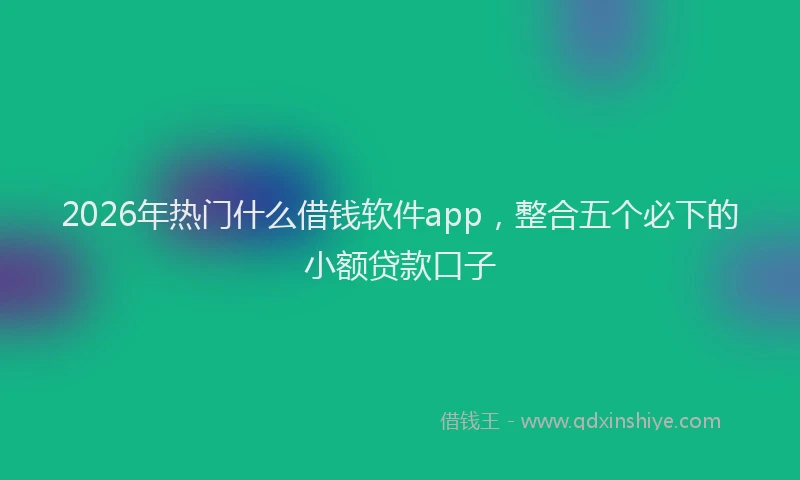 2026年热门什么借钱软件app，整合五个必下的小额贷款口子