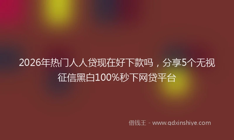 2026年热门人人贷现在好下款吗，分享5个无视征信黑白100%秒下网贷平台