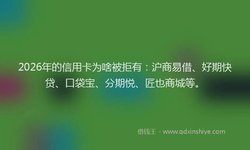 2026年的信用卡为啥被拒有：沪商易借、好期快贷、口袋宝、分期悦、匠也商城等。