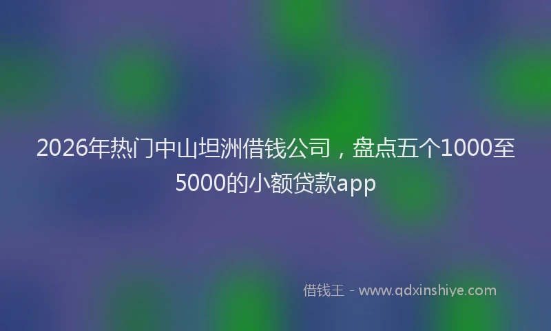 2026年热门中山坦洲借钱公司，盘点五个1000至5000的小额贷款app