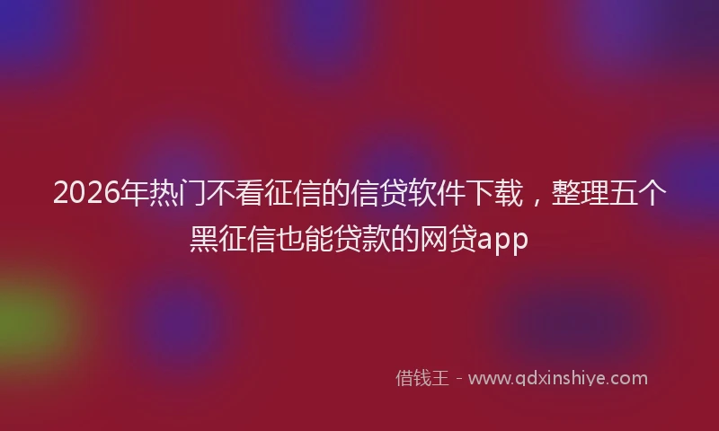 2026年热门不看征信的信贷软件下载，整理五个黑征信也能贷款的网贷app