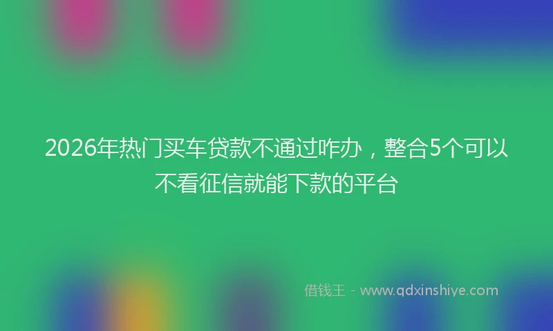 2026年热门买车贷款不通过咋办，整合5个可以不看征信就能下款的平台
