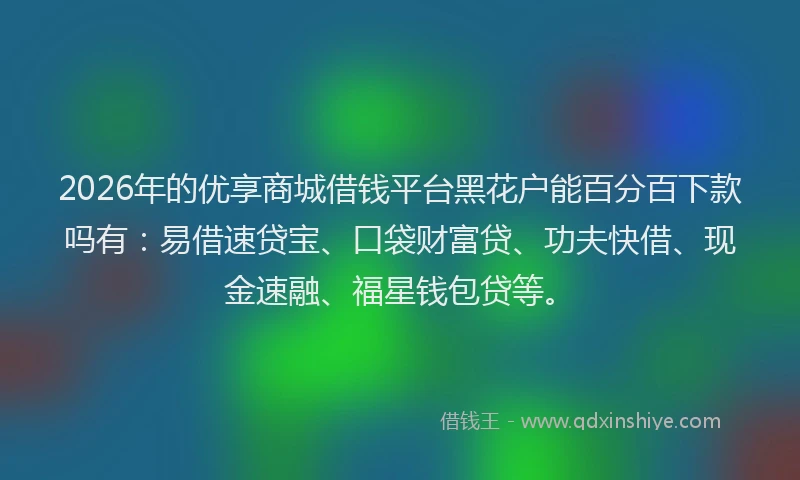 2026年的优享商城借钱平台黑花户能百分百下款吗有：易借速贷宝、口袋财富贷、功夫快借、现金速融、福星钱包贷等。