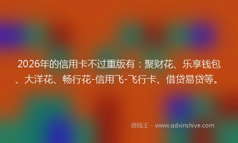 2026年的信用卡不过重版有：聚财花、乐享钱包、大洋花、畅行花-信用飞-飞行卡、借贷易贷等。